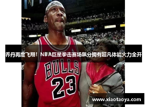 乔丹再度飞翔！NBA巨星拳击赛场飙分拥有超凡体能火力全开